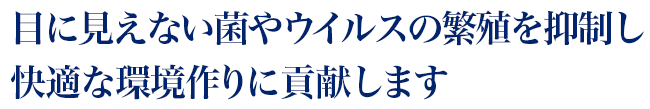 目に見えない菌やウイルスの繁殖を抑制し、快適な環境作りに貢献します。