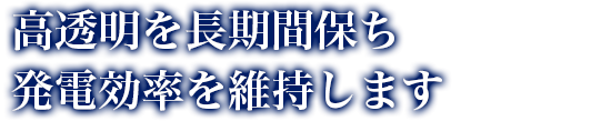 高透明を長期間保ち発電効率を維持します